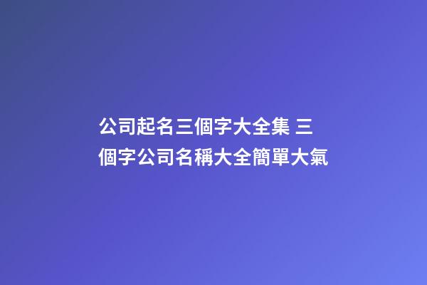 公司起名三個字大全集 三個字公司名稱大全簡單大氣